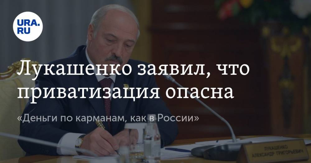 Лукашенко заявил, что приватизация опасна. «Деньги по карманам, как в России»