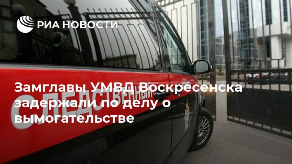 Замглавы УМВД Воскресенска задержали по делу о вымогательстве
