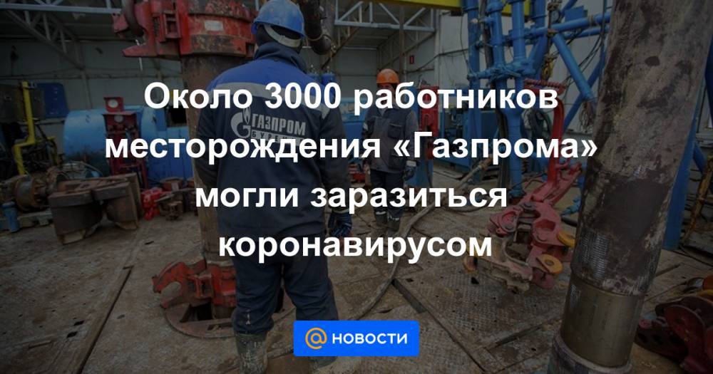 Около 3000 работников месторождения «Газпрома» могли заразиться коронавирусом