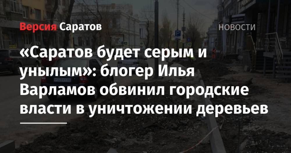 «Саратов будет серым и унылым»: блогер Илья Варламов обвинил городские власти в уничтожении деревьев
