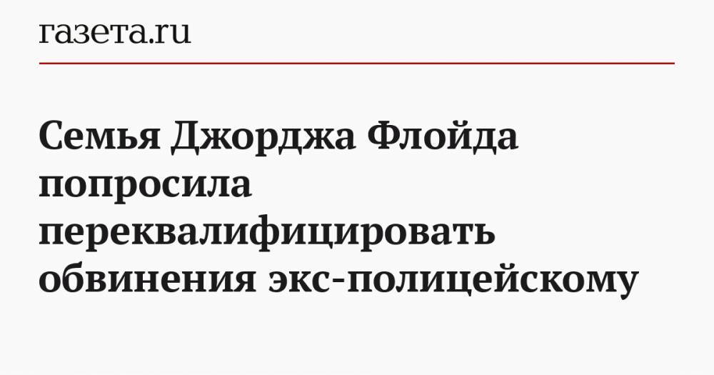 Семья Джорджа Флойда попросила переквалифицировать обвинения экс-полицейскому