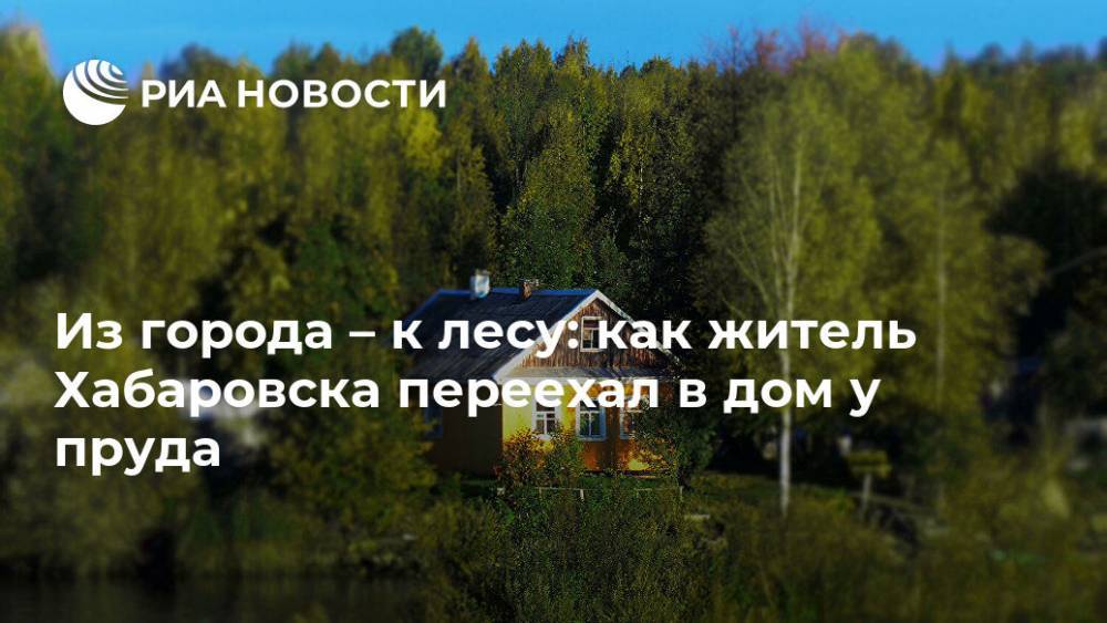 Из города – к лесу: как житель Хабаровска переехал в дом у пруда