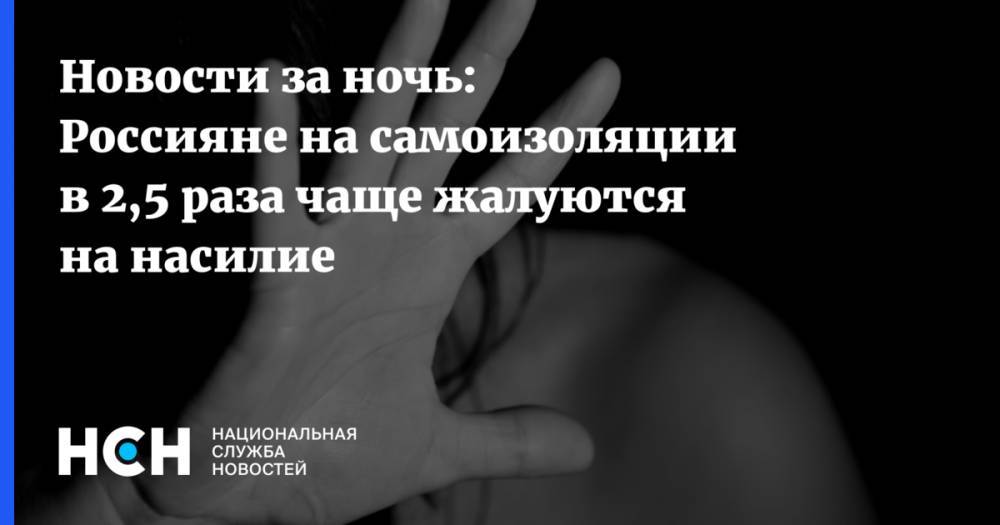 Новости за ночь: Россияне на самоизоляции в 2,5 раза чаще жалуются на насилие