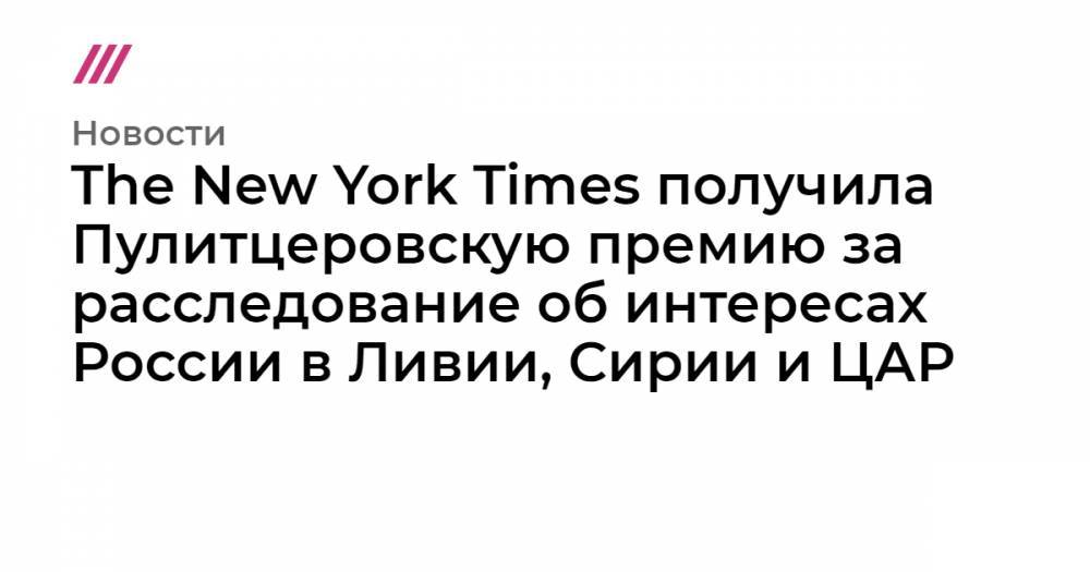 The New York Times получила Пулитцеровскую премию за расследование об интересах России в Ливии, Сирии и ЦАР