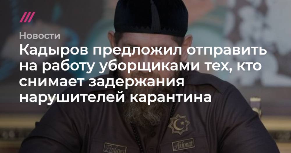 Кадыров предложил отправить на работу уборщиками всех, кто снимает задержания нарушителей карантина