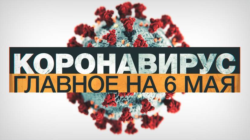 Коронавирус в России и мире: главные новости о распространении COVID-19 к 6 мая