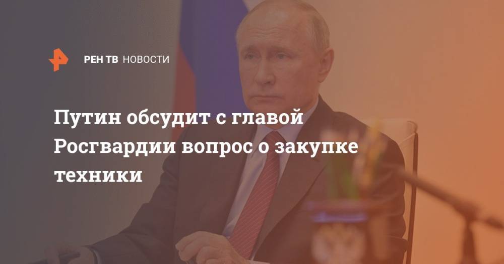 Путин обсудит с главой Росгвардии вопрос о закупке техники