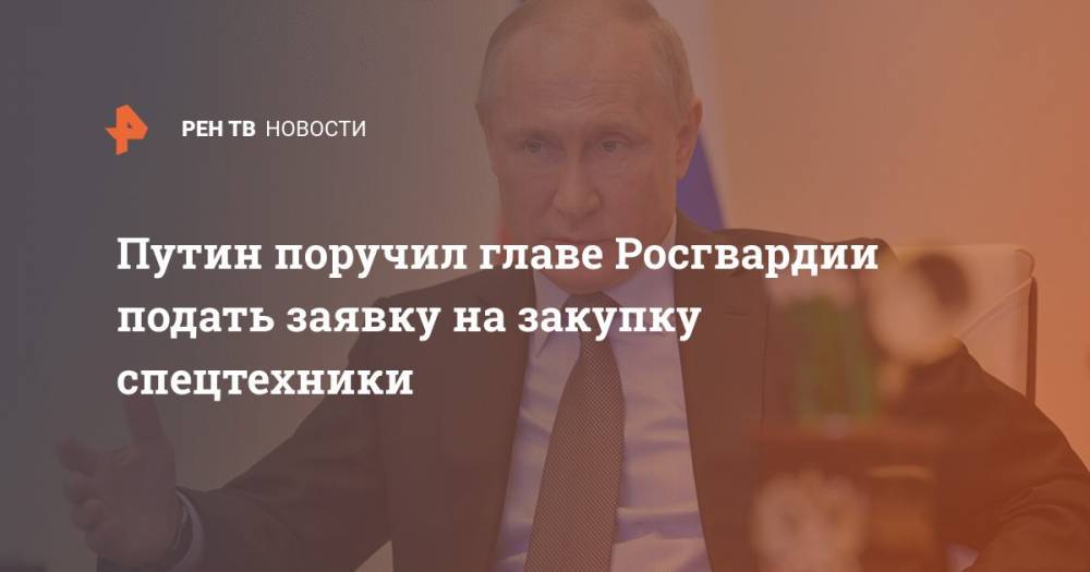 Путин поручил главе Росгвардии подать заявку на закупку спецтехники