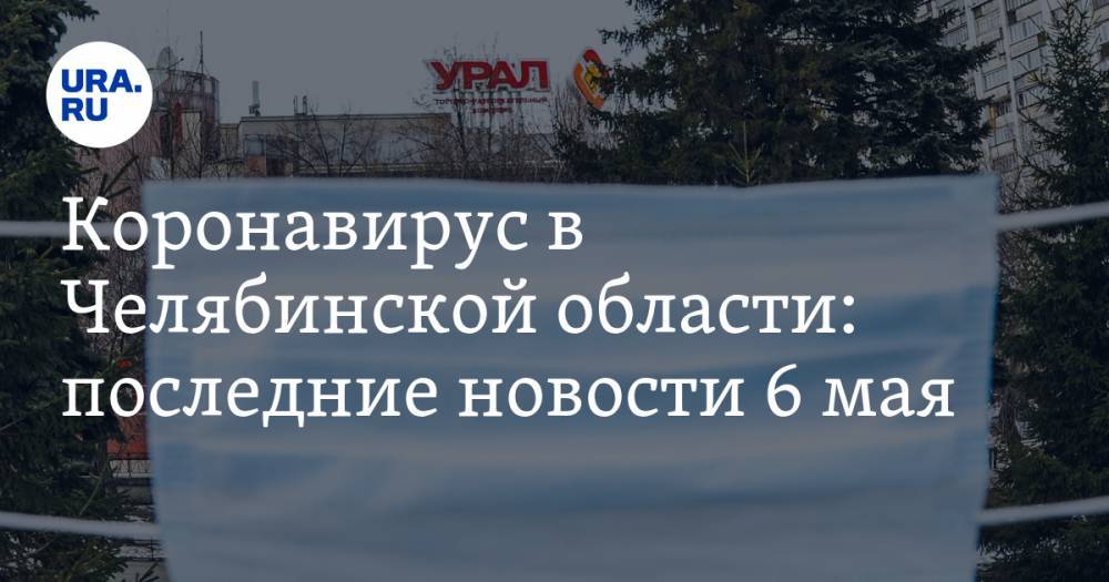 Коронавирус в Челябинской области: последние новости 6 мая. На Текслера подали в суд, каждый восьмой заболевший — медик, маски носить всем