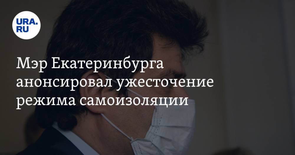 Мэр Екатеринбурга анонсировал ужесточение режима самоизоляции