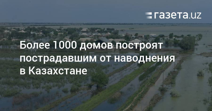 Более 1000 домов построят пострадавшим от наводнения в Казахстане