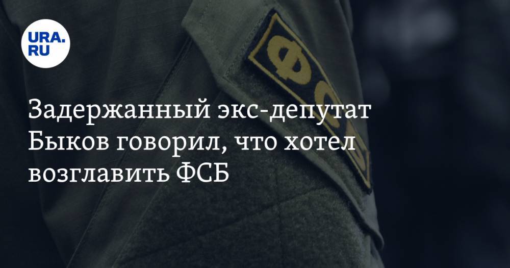 Задержанный экс-депутат Быков говорил, что хотел возглавить ФСБ