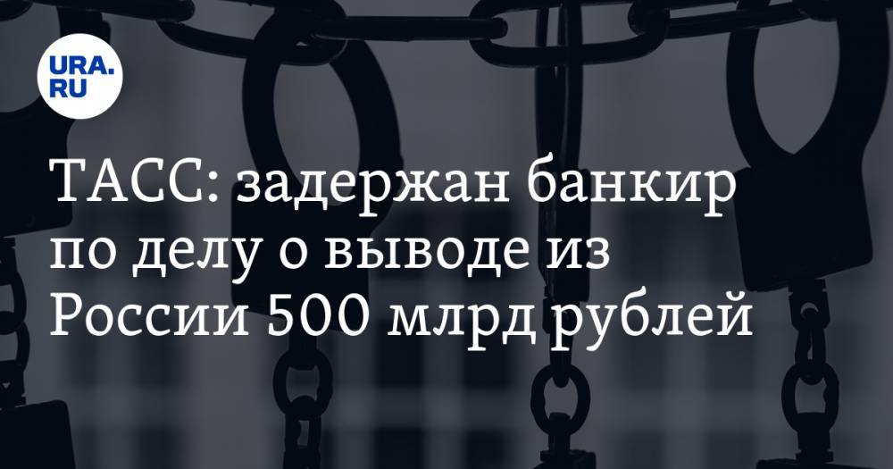 ТАСС: задержан банкир по делу о выводе из России 500 млрд рублей