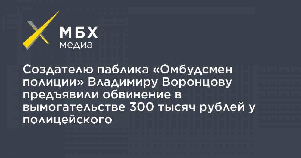 Создателю паблика «Омбудсмен полиции» Владимиру Воронцову предъявили обвинение в вымогательстве 300 тысяч рублей у полицейского