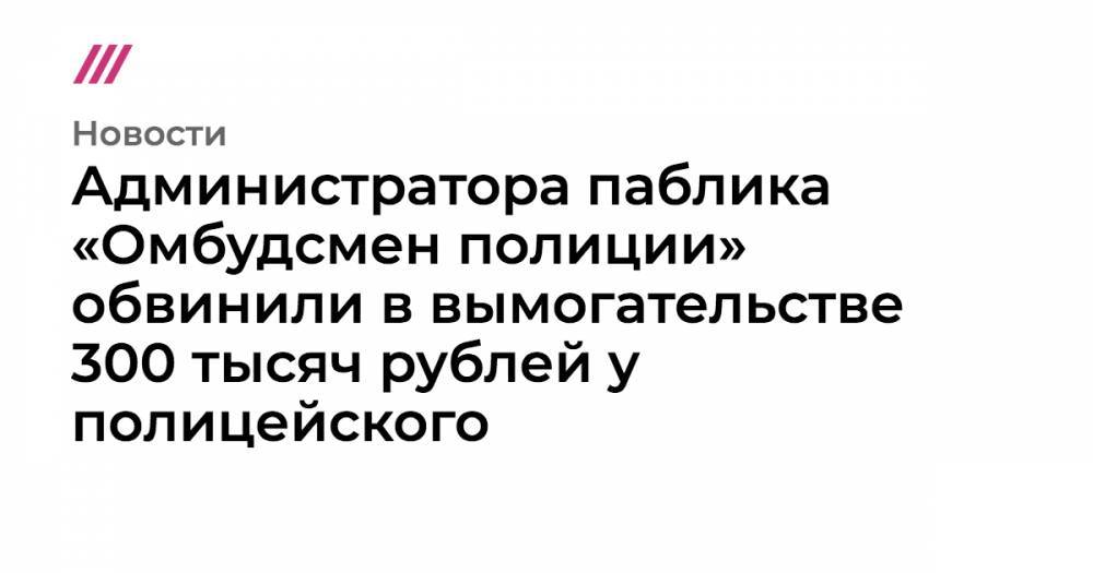 Администратора паблика «Омбудсмен полиции» обвинили в вымогательстве 300 тысяч рублей у полицейского