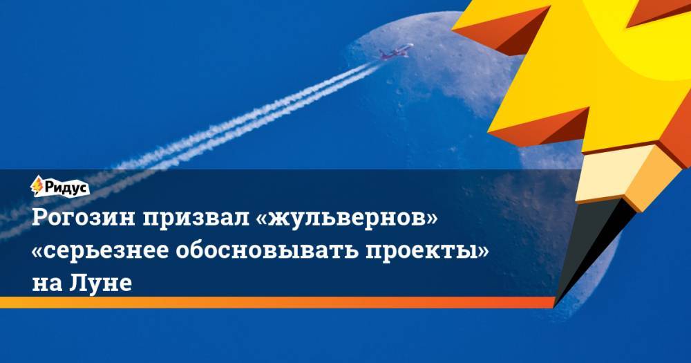Рогозин призвал «жульвернов» «серьезнее обосновывать проекты» на Луне