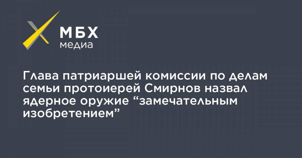 Глава патриаршей комиссии по делам семьи протоиерей Смирнов назвал ядерное оружие “замечательным изобретением”