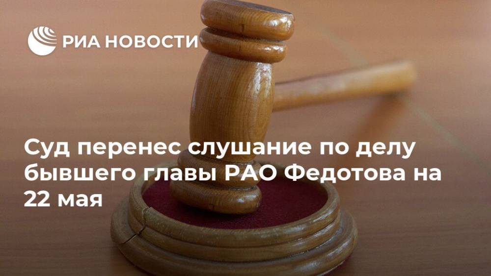 Суд перенес слушание по делу бывшего главы РАО Федотова на 22 мая