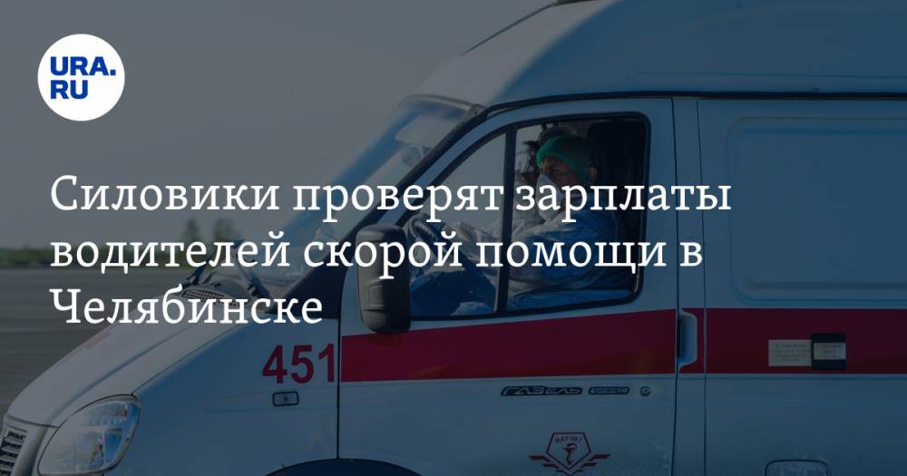 Силовики проверят зарплаты водителей скорой помощи в Челябинске. Есть вопросы по доплате за COVID-19