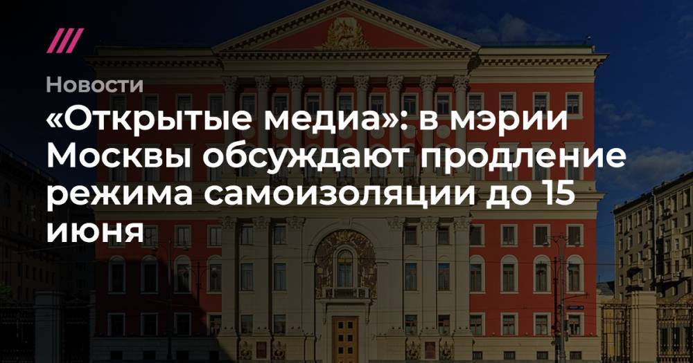 «Открытые медиа»: в мэрии Москвы обсуждают продление режима самоизоляции до 15 июня