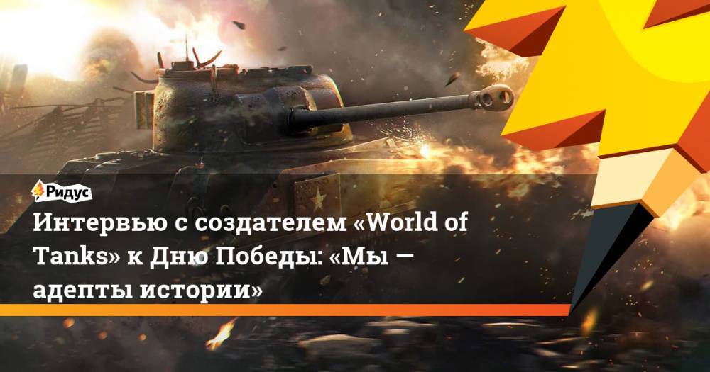 Интервью с создателем «World of Tanks» к Дню Победы: «Мы — адепты истории»