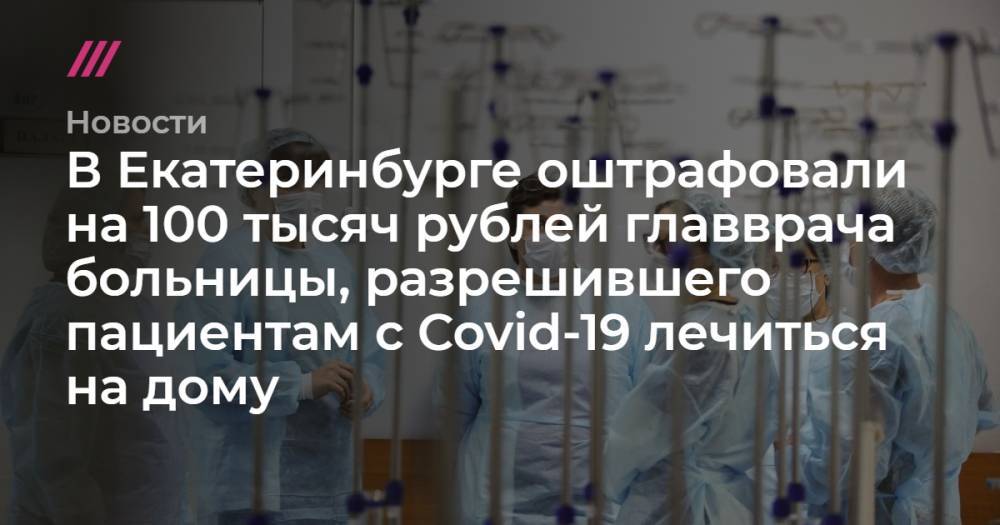 В Екатеринбурге оштрафовали на 100 тысяч рублей главврача больницы, разрешившего пациентам с Covid-19 лечиться на дому