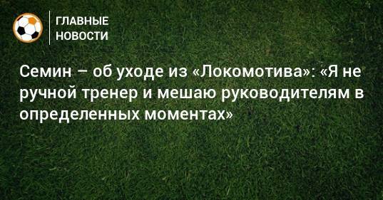 Семин – об уходе из «Локомотива»: «Я не ручной тренер и мешаю руководителям в определенных моментах»