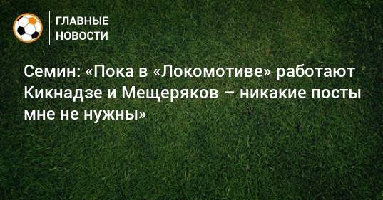 Семин: «Пока в «Локомотиве» работают Кикнадзе и Мещеряков – никакие посты мне не нужны»