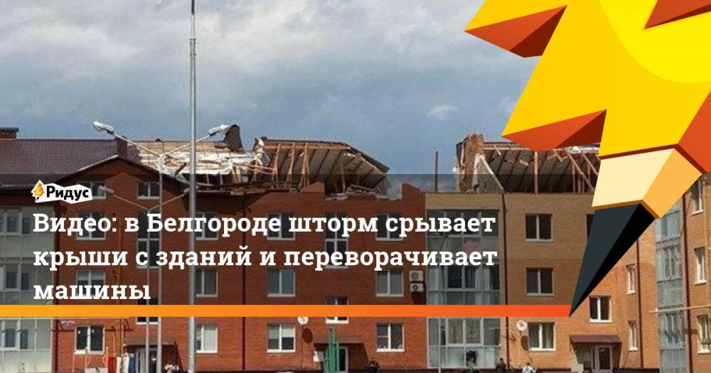 Видео: в Белгороде шторм срывает крыши с зданий и переворачивает машины