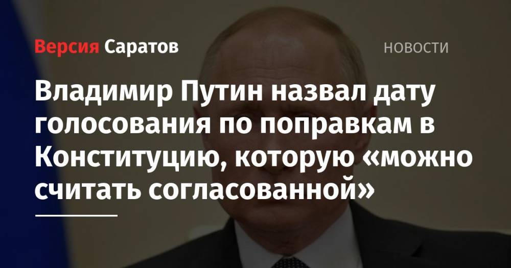 Владимир Путин назвал дату голосования по поправкам в Конституцию, которую «можно считать согласованной»