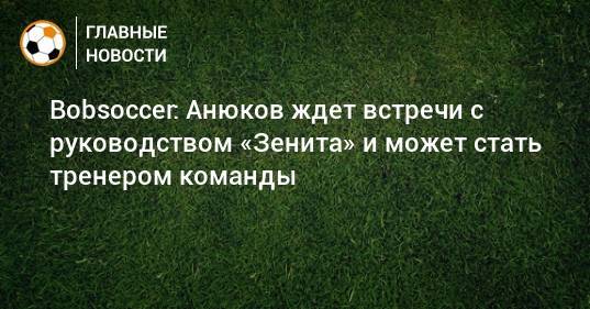 Bobsoccer: Анюков ждет встречи с руководством «Зенита» и может стать тренером команды