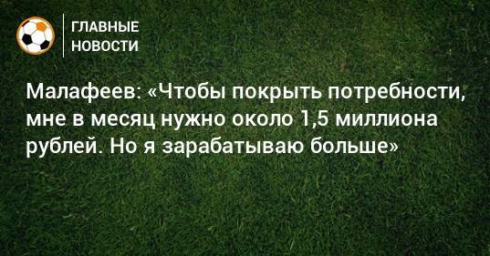 Малафеев: «Чтобы покрыть потребности, мне в месяц нужно около 1,5 миллиона рублей. Но я зарабатываю больше»