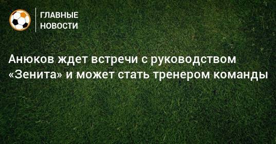 Анюков ждет встречи с руководством «Зенита» и может стать тренером команды