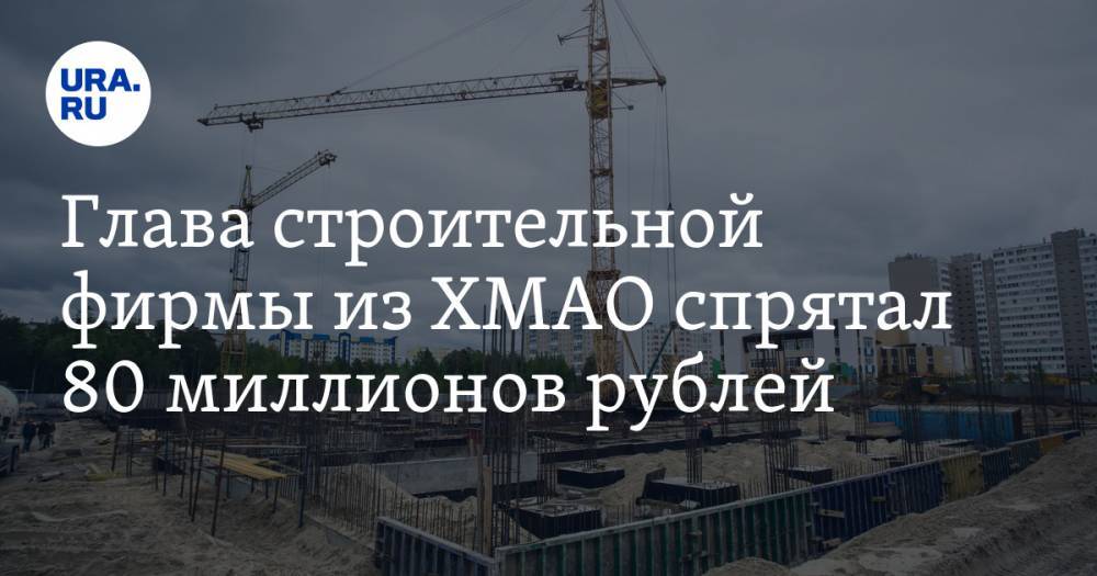 Глава строительной фирмы из ХМАО спрятал 80 миллионов рублей. Раньше компания была лидером отрасли