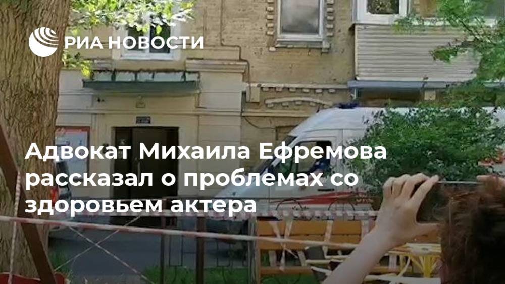 Адвокат Михаила Ефремова рассказал о проблемах со здоровьем актера
