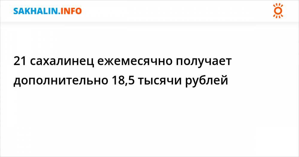 21 сахалинец ежемесячно получает дополнительно 18,5 тысячи рублей