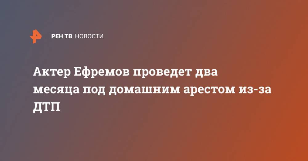 Актер Ефремов проведет два месяца под домашним арестом из-за ДТП