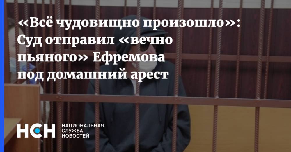 «Всё чудовищно произошло»: Суд отправил «вечно пьяного» Ефремова под домашний арест