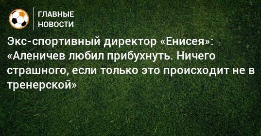 Экс-спортивный директор «Енисея»: «Аленичев любил прибухнуть. Ничего страшного, если только это происходит не в тренерской»