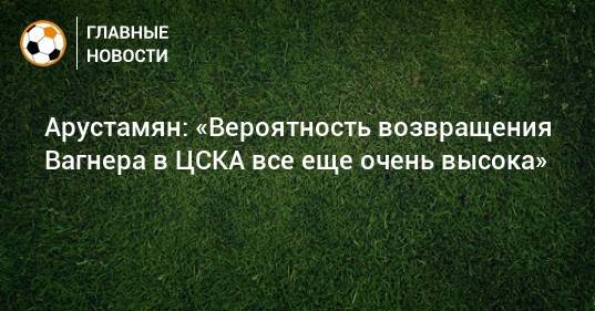 Арустамян: «Вероятность возвращения Вагнера в ЦСКА все еще очень высока»