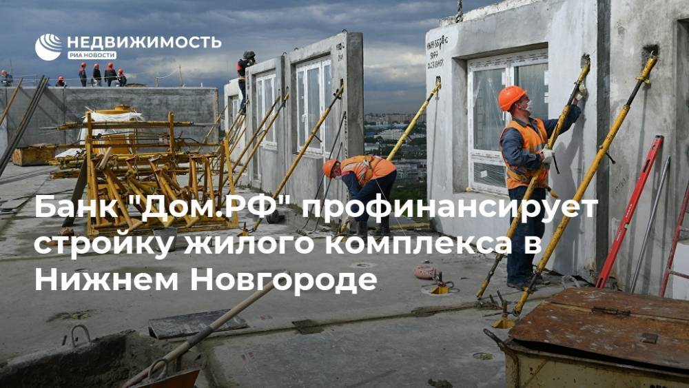 Банк "Дом.РФ" профинансирует стройку жилого комплекса в Нижнем Новгороде