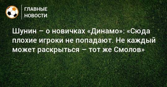 Шунин – о новичках «Динамо»: «Сюда плохие игроки не попадают. Не каждый может раскрыться – тот же Смолов»