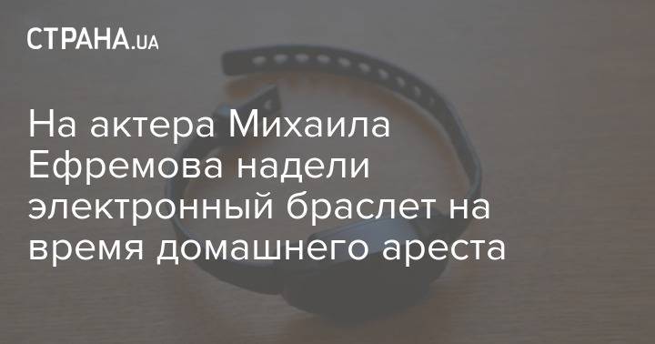На актера Михаила Ефремова надели электронный браслет на время домашнего ареста