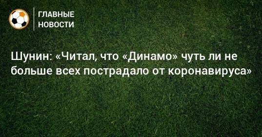 Шунин: «Читал, что «Динамо» чуть ли не больше всех пострадало от коронавируса»