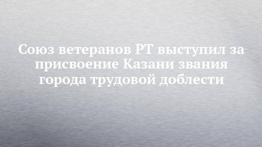 Союз ветеранов РТ выступил за присвоение Казани звания города трудовой доблести