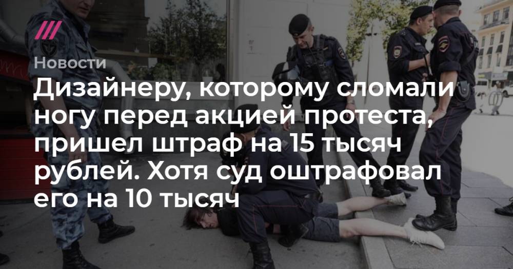 Дизайнеру, которому сломали ногу перед акцией протеста, пришел штраф на 15 тысяч рублей. Хотя суд оштрафовал его на 10 тысяч