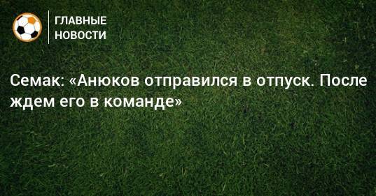 Семак: «Анюков отправился в отпуск. После ждем его в команде»