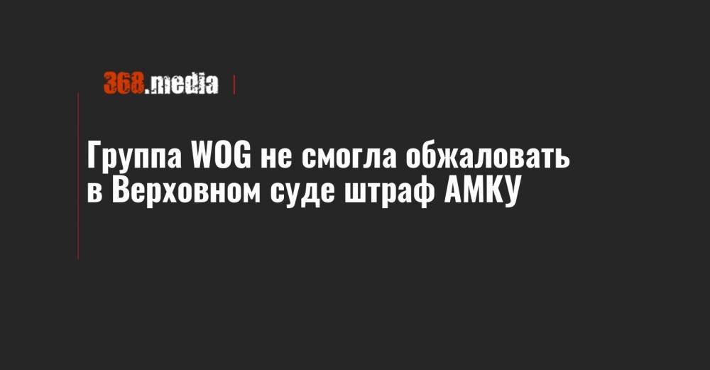 Группа WOG не смогла обжаловать в Верховном суде штраф АМКУ