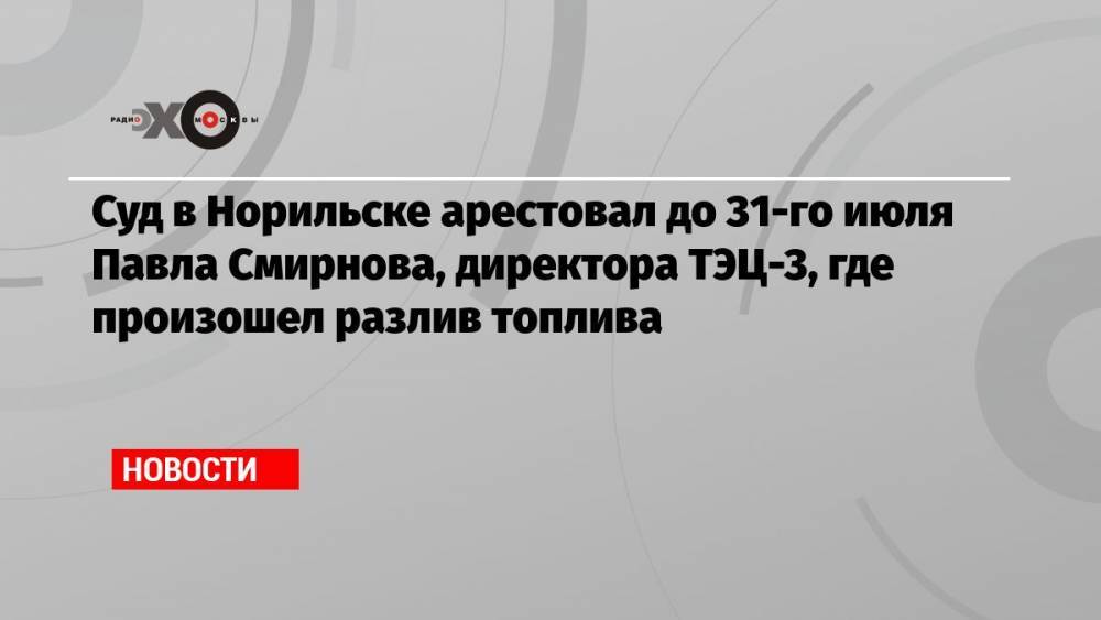 Суд в Норильске арестовал до 31-го июля Павла Смирнова, директора ТЭЦ-3, где произошел разлив топлива