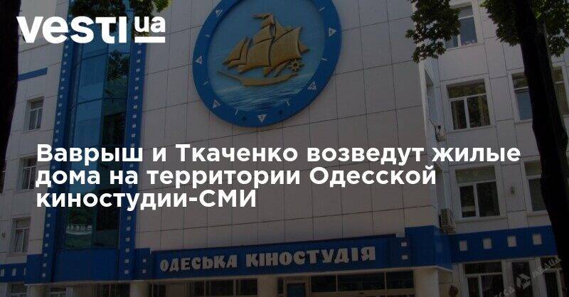 Ваврыш и Ткаченко возведут жилые дома на территории Одесской киностудии-СМИ